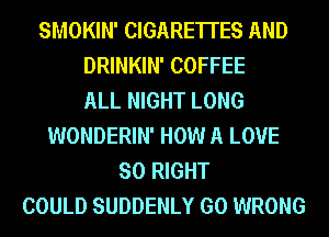 SMOKIN' CIGARE'ITES AND
DRINKIN' COFFEE
ALL NIGHT LONG
WONDERIN' HOW A LOVE
SO RIGHT
COULD SUDDENLY GO WRONG