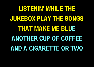 LISTENIN' WHILE THE
JUKEBOX PLAY THE SONGS
THAT MAKE ME BLUE
ANOTHER CUP 0F COFFEE
AND A CIGARETTE OR TWO