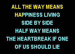 ALL THE WAY MEANS
HAPPINESS LIVING
SIDE BY SIDE
HALF WAY MEANS
THE HEARTBREAK IF ONE
OF US SHOULD LIE