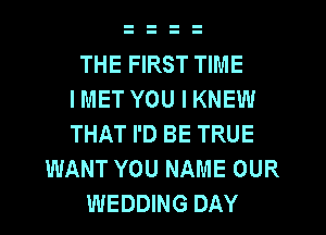 THE FIRST TIME
I MET YOU I KNEW
THAT I'D BE TRUE
WANT YOU NAME OUR
WEDDING DAY