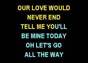 OUR LOVE WOULD
NEVER END
TELL ME YOU'LL

BE MINE TODAY
0H LET'S GO
ALL THE WAY