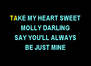 TAKE MY HEART SWEET
MOLLY DARLING

SAY YOU'LL ALWAYS
BE JUST MINE