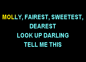 MOLLY, FAIREST, SWEETEST,
DEAREST
LOOK UP DARLING
TELL ME THIS