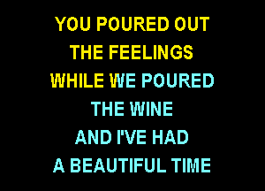 YOU POURED OUT
THE FEELINGS
WHILE WE POURED
THE WINE
AND I'VE HAD

A BEAUTIFUL TIME I