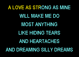 A LOVE AS STRONG AS MINE
WILL MAKE ME DO
MOST ANYTHING
LIKE HIDING TEARS
AND HEARTACHES
AND DREAMING SILLY DREAMS
