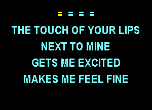 THE TOUCH OF YOUR LIPS
NEXT T0 MINE
GETS ME EXCITED
MAKES ME FEEL FINE