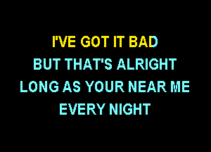 I'VE GOT IT BAD
BUT THAT'S ALRIGHT

LONG AS YOUR NEAR ME
EVERY NIGHT