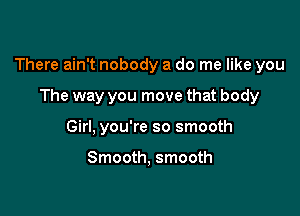 There ain't nobody a do me like you

The way you move that body
Girl, you're so smooth

Smooth, smooth