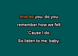And do you, do you
remember how we felt

'Cause I do.

So listen to me, baby.