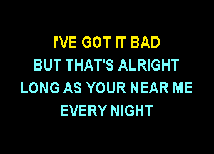 I'VE GOT IT BAD
BUT THAT'S ALRIGHT

LONG AS YOUR NEAR ME
EVERY NIGHT