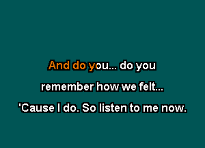 And do you... do you

remember how we felt...

'Cause I do. So listen to me now.