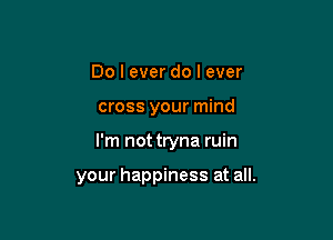Do I ever do I ever

cross your mind

I'm not tryna ruin

your happiness at all.