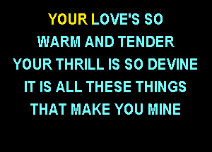 YOUR LOVE'S SO
WARM AND TENDER
YOURTHRILL IS SO DEVINE
IT IS ALL THESE THINGS
THAT MAKE YOU MINE