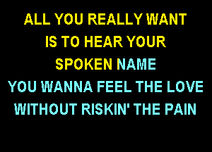 ALL YOU REALLY WANT
IS TO HEAR YOUR
SPOKEN NAME
YOU WANNA FEEL THE LOVE
WITHOUT RISKIN' THE PAIN