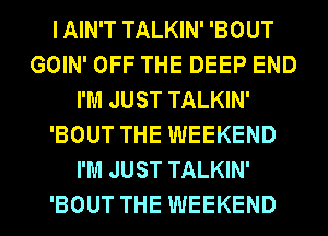 I AIN'T TALKIN' 'BOUT
GOIN' OFF THE DEEP END
I'M JUST TALKIN'
'BOUT THE WEEKEND
I'M JUST TALKIN'
'BOUT THE WEEKEND