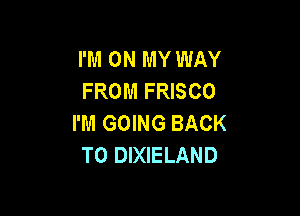 I'M ON MY WAY
FROM FRISCO

I'M GOING BACK
TO DIXIELAND