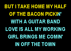 BUT I TAKE HOME MY HALF
OF THE BACON PICKIN'
WITH A GUITAR BAND

LOVE IS ALL MY WORKING

GIRL BRINGS ME COMIN'
IN OFF THE TOWN
