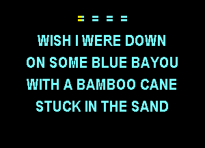 WISH IWERE DOWN
ON SOME BLUE BAYOU
WITH A BAMBOO CANE

STUCK IN THE SAND