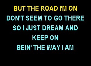 BUT THE ROAD I'M ON
DON'T SEEM TO GO THERE
SO IJUST DREAM AND
KEEP ON
BEIN'THE WAYIAM