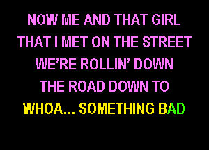 NOW ME AND THAT GIRL
THAT I MET ON THE STREET
WERE ROLLIN DOWN
THE ROAD DOWN TO
WHOA... SOMETHING BAD
