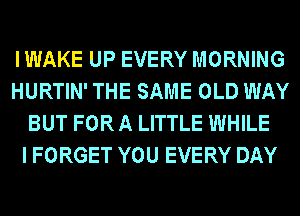 IWAKE UP EVERY MORNING
HURTIN' THE SAME OLD WAY
BUT FOR A LITTLE WHILE
I FORGET YOU EVERY DAY