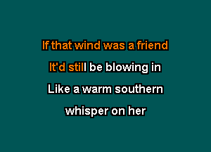 If that wind was a friend

It'd still be blowing in

Like a warm southern

whisper on her