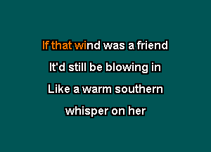 If that wind was a friend

It'd still be blowing in

Like a warm southern

whisper on her