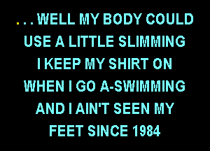 ...WELL MY BODY COULD
USE A LITTLE SLIMMING
I KEEP MY SHIRT 0N
WHEN I GO A-SWIMMING
ANDIAIN'T SEEN MY
FEET SINCE 1984
