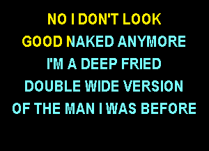 NO I DON'T LOOK
GOOD NAKED ANYMORE
I'M A DEEP FRIED
DOUBLE WIDE VERSION
OF THE MAN IWAS BEFORE