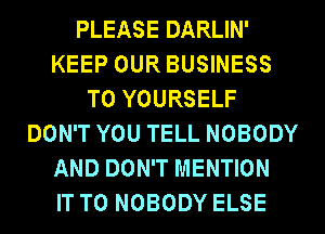 PLEASE DARLIN'
KEEP OUR BUSINESS
T0 YOURSELF
DON'T YOU TELL NOBODY
AND DON'T MENTION
IT TO NOBODY ELSE