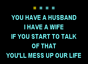 YOU HAVE A HUSBAND
I HAVE A WIFE
IF YOU START TO TALK
OF THAT
YOU'LL MESS UP OUR LIFE