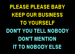 PLEASE PLEASE BABY
KEEP OUR BUSINESS
T0 YOURSELF
DON'T YOU TELL NOBODY
DON'T MENTION
IT TO NOBODY ELSE