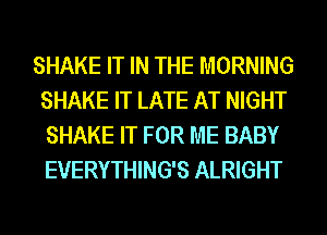 SHAKE IT IN THE MORNING
SHAKE IT LATE AT NIGHT
SHAKE IT FOR ME BABY
EVERYTHING'S ALRIGHT