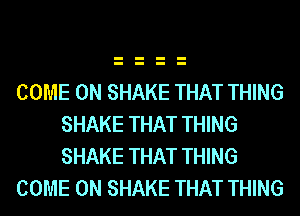 COME ON SHAKE THAT THING
SHAKE THAT THING
SHAKE THAT THING

COME ON SHAKE THAT THING