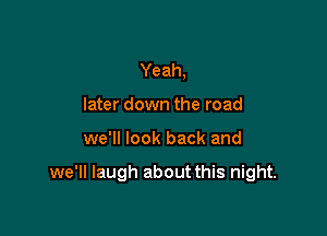 Yeah,
later down the road

we'll look back and

we'll laugh about this night.