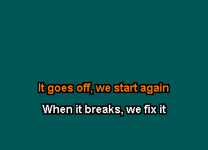 It goes off, we start again

When it breaks, we fix it