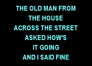 THE OLD MAN FROM
THE HOUSE
ACROSS THE STREET
ASKED HOW'S
IT GOING

AND I SAID FINE l
