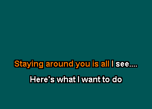 Staying around you is all I see....

Here's what I want to do