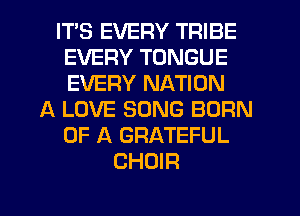 ITS EVERY TRIBE
EVERY TONGUE
EVERY NATION

A LOVE SONG BORN
OF A GRATEFUL
CHOIR