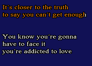 It's Closer to the truth
to say you can't get enough

You know you're gonna
have to face it
you're addicted to love