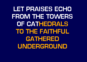 LET PRAISES ECHO
FROM THE TOWERS
0F CATHEDRALS
TO THE FAITHFUL
GATHERED
UNDERGROUND