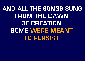 AND ALL THE SONGS SUNG
FROM THE DAWN
0F CREATION
SOME WERE MEANT
T0 PERSIST