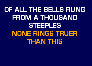 OF ALL THE BELLS RUNG
FROM A THOUSAND
STEEPLES
NONE RINGS TRUER
THAN THIS