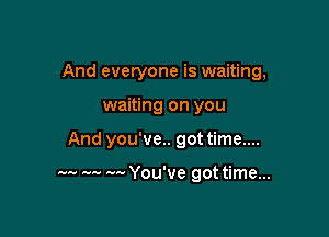 And everyone is waiting,

waiting on you
And you've.. got time....

m. w w You've got time...