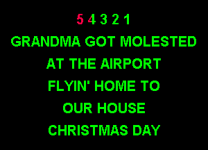 5 4 3 2 1
GRANDMA GOT MOLESTED
AT THE AIRPORT
FLYIN' HOME TO
OUR HOUSE
CHRISTMAS DAY