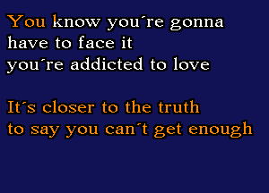 You know you're gonna
have to face it
you're addicted to love

It's Closer to the truth
to say you can't get enough