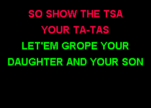 SO SHOW THE TSA
YOUR TA-TAS
LET'EM GROPE YOUR
DAUGHTER AND YOUR SON