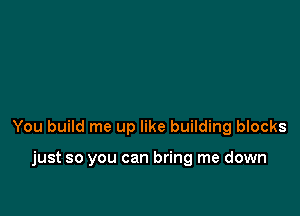 You build me up like building blocks

just so you can bring me down