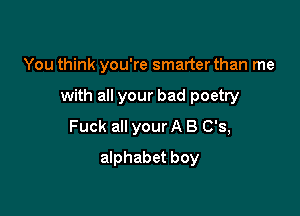 You think you're smarter than me

with all your bad poetry

Fuck all your A 8 0'3,
alphabet boy