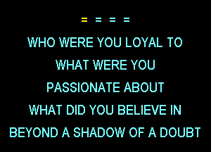 WHO WERE YOU LOYAL TO
WHAT WERE YOU
PASSIONATE ABOUT
WHAT DID YOU BELIEVE IN
BEYOND A SHADOW OF A DOUBT